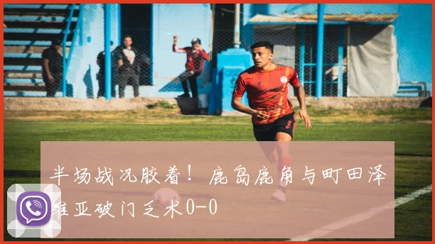 半场战况胶着!鹿岛鹿角与町田泽维亚破门乏术0-0