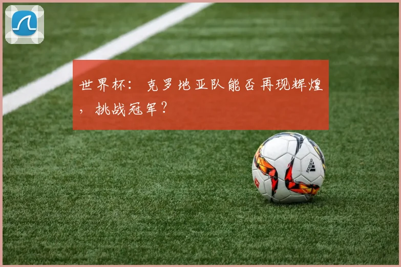 世界杯：克罗地亚队能否再现辉煌，挑战冠军？