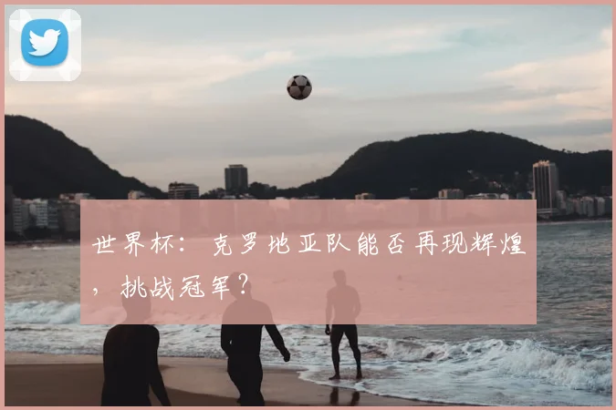 世界杯:克罗地亚队能否再现辉煌,挑战冠军?
