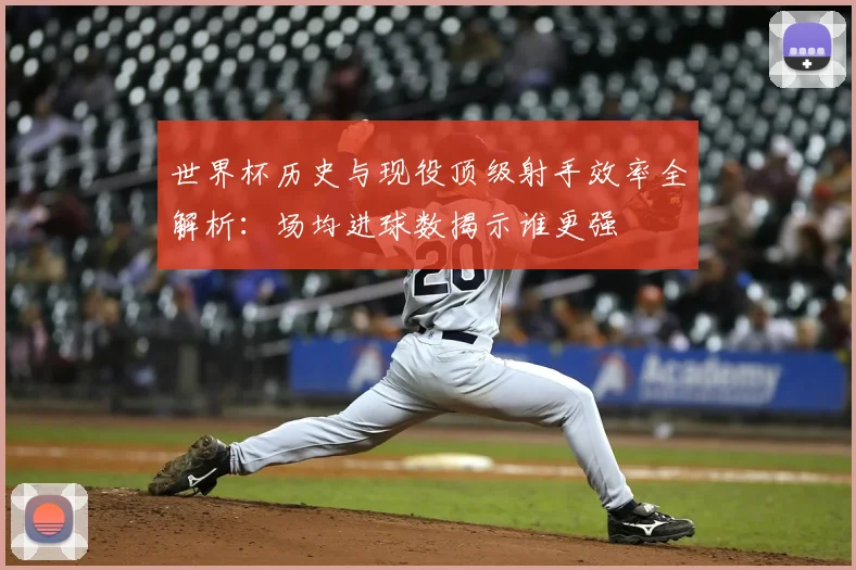 世界杯历史与现役顶级射手效率全解析：场均进球数揭示谁更强