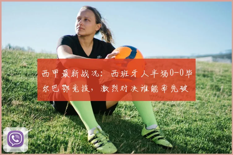 西甲最新战况：西班牙人半场0-0毕尔巴鄂竞技，激烈对决谁能率先破门？