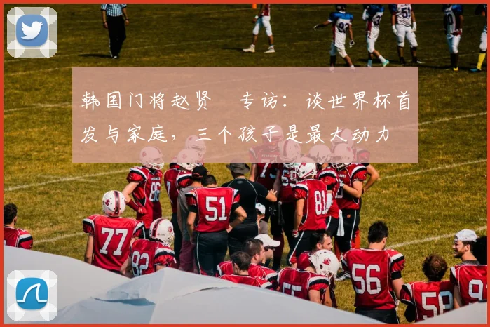 韩国门将赵贤祐专访:谈世界杯首发与家庭,三个孩子是最大动力