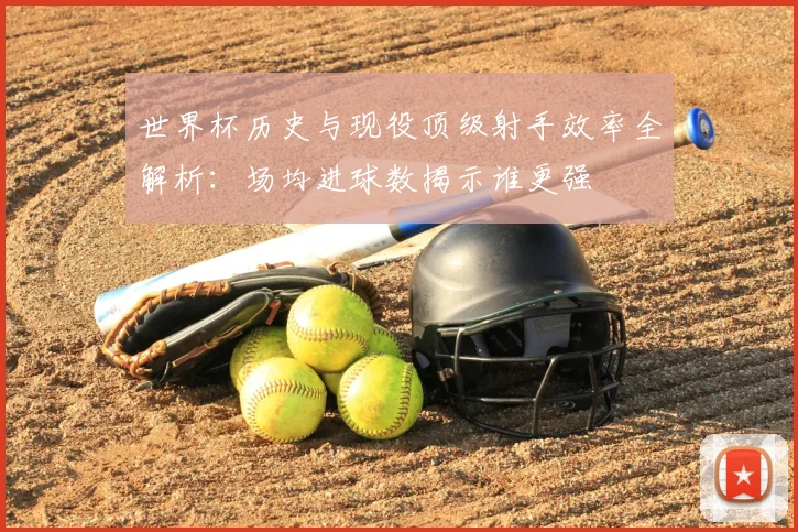 世界杯历史与现役顶级射手效率全解析:场均进球数揭示谁更强