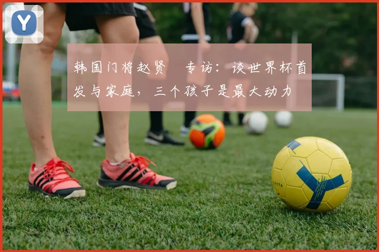 韩国门将赵贤祐专访：谈世界杯首发与家庭，三个孩子是最大动力