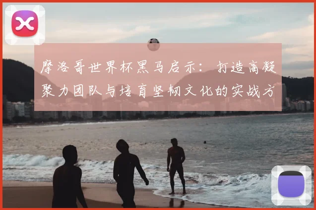 摩洛哥世界杯黑马启示：打造高凝聚力团队与培育坚韧文化的实战方法