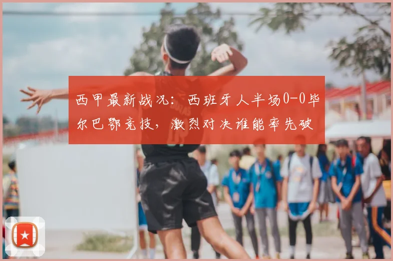 西甲最新战况：西班牙人半场0-0毕尔巴鄂竞技，激烈对决谁能率先破门？